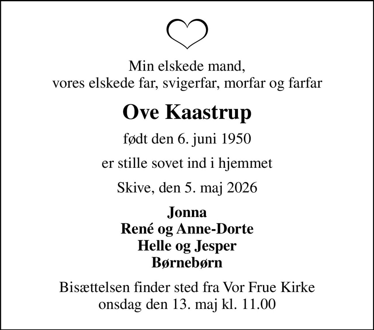 Min elskede mand, vores elskede far, svigerfar, morfar og farfar
Ove Kaastrup
født den 6. juni 1950
er stille sovet ind i hjemmet
Skive, den 5. maj 2026
Jonna René og Anne-Dorte Helle og Jesper Børnebørn
Bisættelsen finder sted fra Vor Frue Kirke  onsdag den 13. maj kl. 11.00