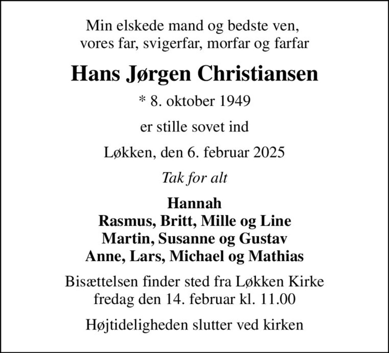 Min elskede mand og bedste ven,  vores far, svigerfar, morfar og farfar
Hans Jørgen Christiansen
* 8. oktober 1949
er stille sovet ind
Løkken, den 6. februar 2025
Tak for alt
Hannah Rasmus, Britt, Mille og Line Martin, Susanne og Gustav Anne, Lars, Michael og Mathias
Bisættelsen finder sted fra Løkken Kirke  fredag den 14. februar kl. 11.00 
Højtideligheden slutter ved kirken