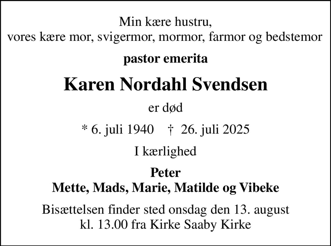 Min kære hustru, vores kære mor, svigermor, mormor, farmor og bedstemor 
pastor emerita
Karen Nordahl Svendsen
er død
* 6. juli 1940    ✝ 26. juli 2025
I kærlighed
Peter Mette, Mads, Marie, Matilde og Vibeke
Bisættelsen finder sted onsdag den 13. august kl. 13.00 fra Kirke Saaby Kirke