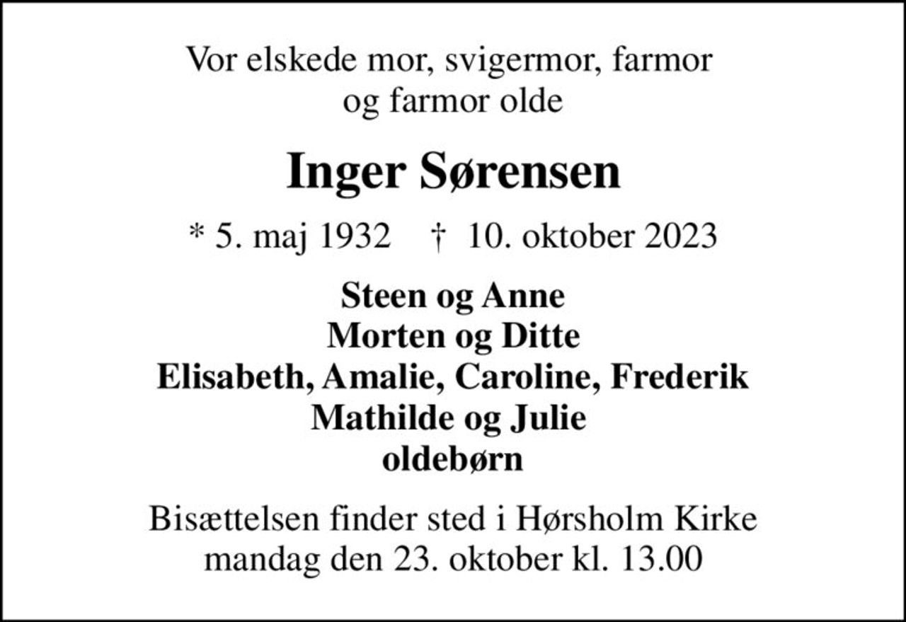 Vor elskede mor, svigermor, farmor  og farmor olde
Inger Sørensen
* 5. maj 1932    ✝ 10. oktober 2023
Steen og Anne Morten og Ditte Elisabeth, Amalie, Caroline, Frederik Mathilde og Julie  oldebørn
Bisættelsen finder sted i Hørsholm Kirke  mandag den 23. oktober kl. 13.00