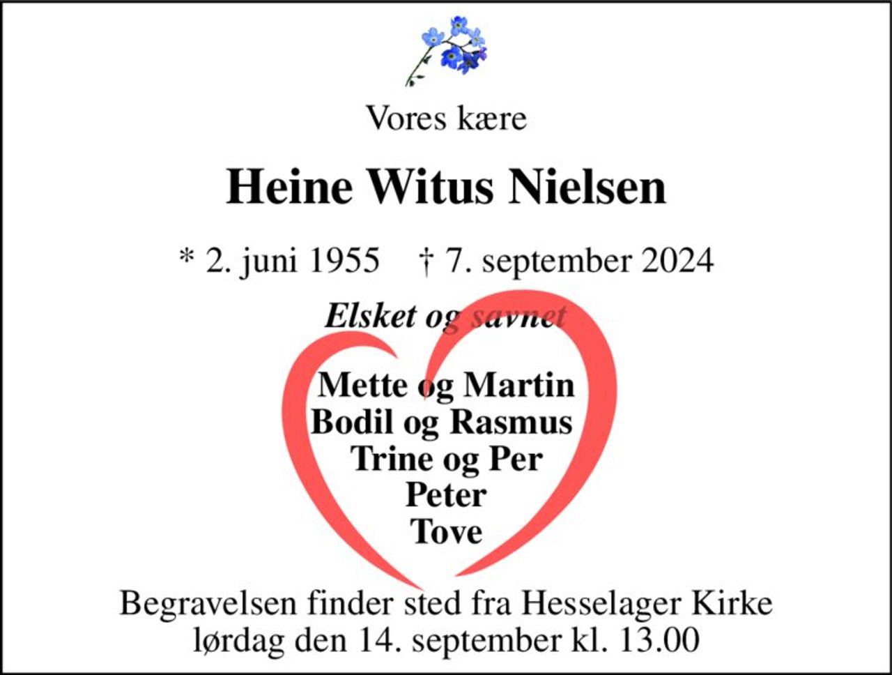 Vores kære 
Heine Witus Nielsen 
*​ 2. juni 1955​    †​ 7. september 2024 
Elsket og savnet 
På familiens vegne 
Mette og Martin Bodil og Rasmus  Trine og Per Peter Tove 
Begravelsen​ finder sted fra Hesselager Kirke​ lørdag den 14. september​ kl. 13.00