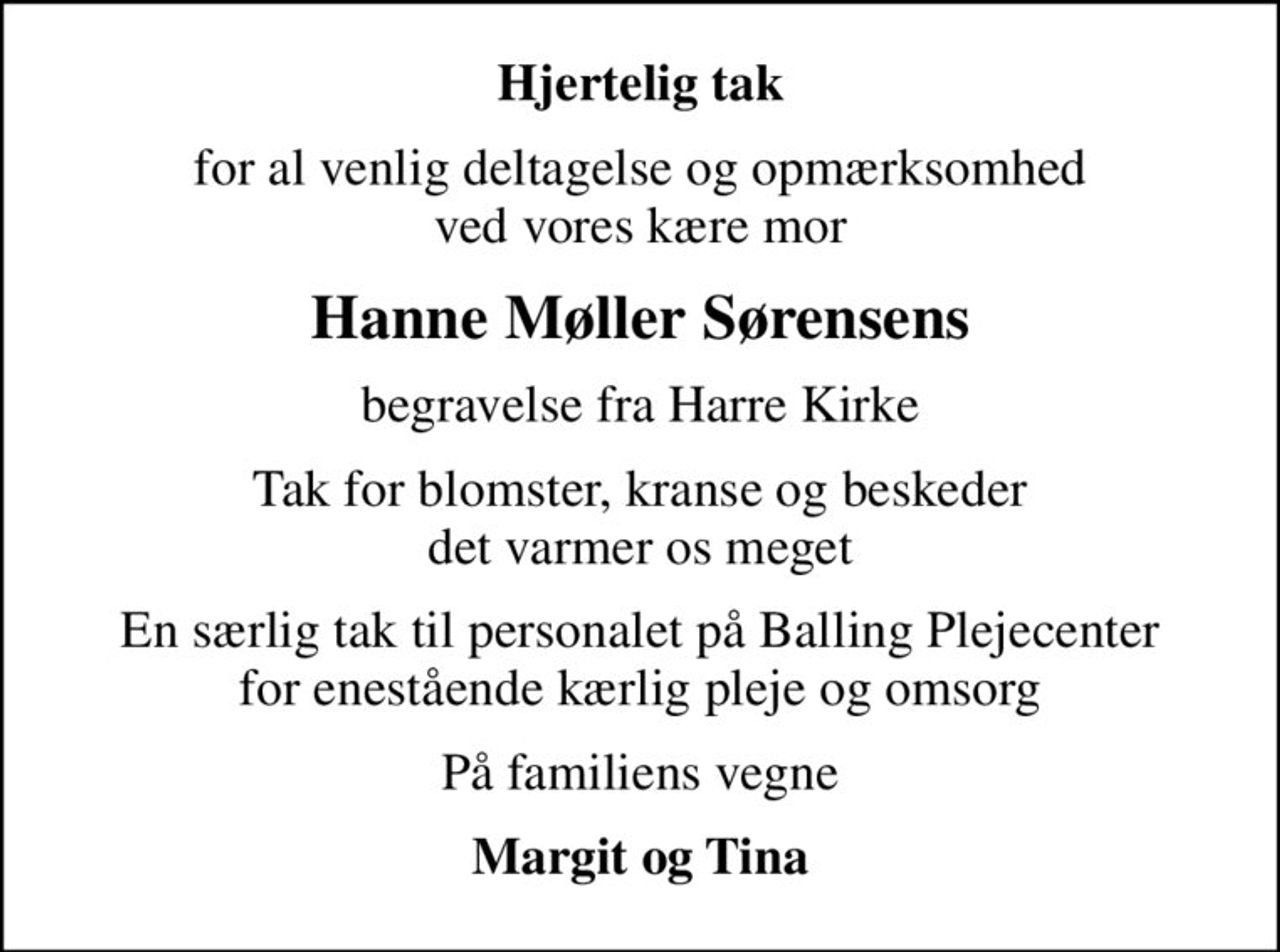 Hjertelig tak
for al venlig deltagelse og opmærksomhed ved vores kære mor
Hanne Møller Sørensens
begravelse fra Harre Kirke
Tak for blomster, kranse og beskeder det varmer os meget
En særlig tak til personalet på Balling Plejecenter for enestående kærlig pleje og omsorg
På familiens vegne
Margit og Tina