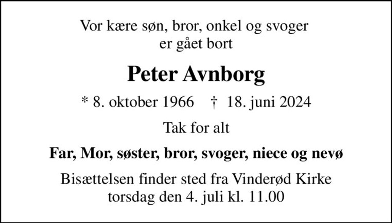 Vor kære søn, bror, onkel og svoger  er gået bort
Peter Avnborg
* 8. oktober 1966    ✝ 18. juni 2024
Tak for alt
Far, Mor, søster, bror, svoger, niece og nevø
Bisættelsen finder sted fra Vinderød Kirke  torsdag den 4. juli kl. 11.00