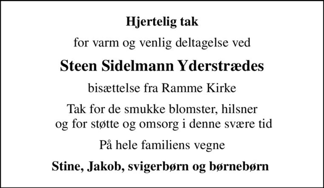 Hjertelig tak
for varm og venlig deltagelse ved
Steen Sidelmann Yderstrædes
bisættelse fra Ramme Kirke
Tak for de smukke blomster, hilsner  og for støtte og omsorg i denne svære tid
På hele familiens vegne
Stine, Jakob, svigerbørn og børnebørn