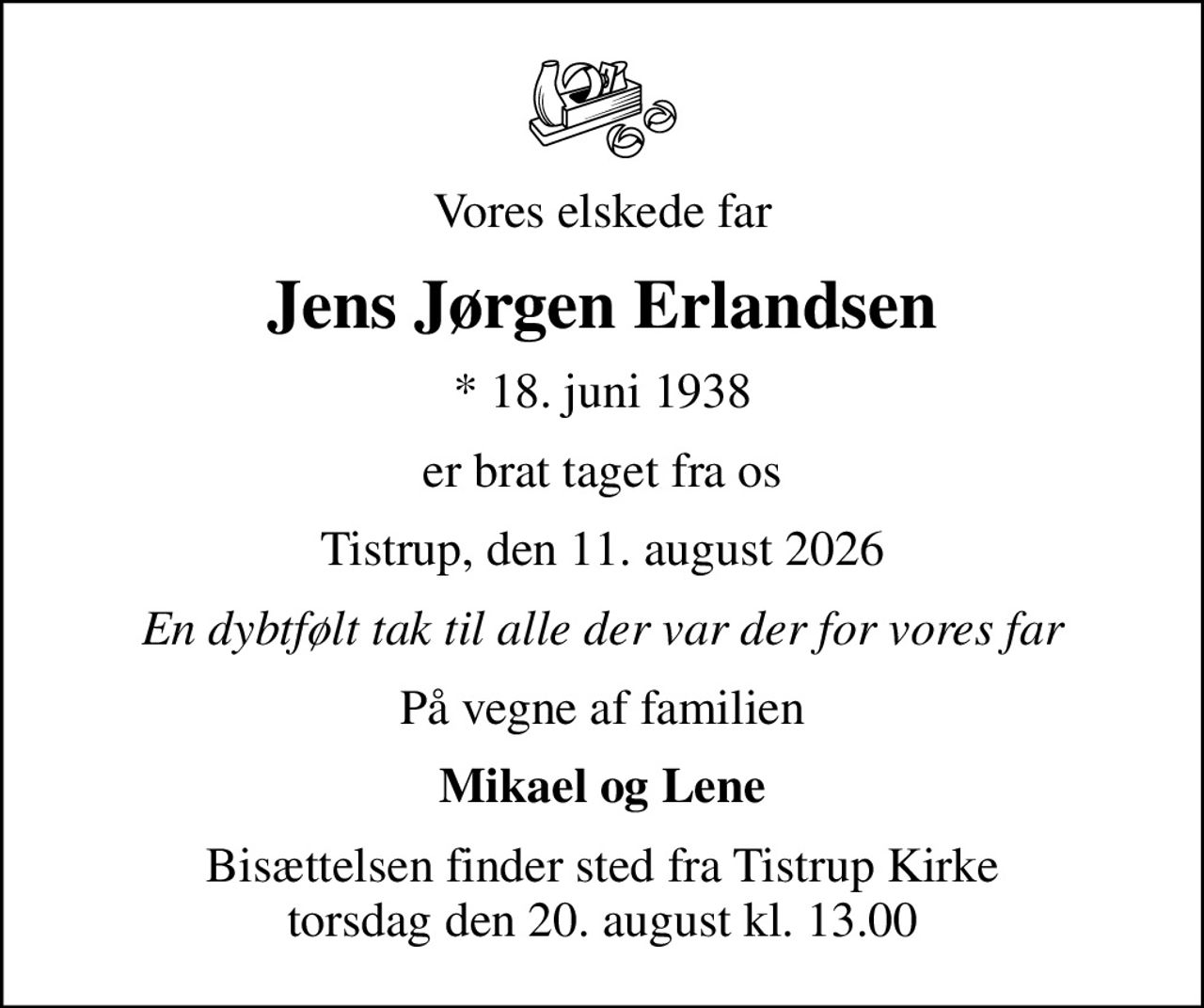 Vores elskede far
Jens Jørgen Erlandsen
* 18. juni 1938
er brat taget fra os
Tistrup, den 11. august 2026
En dybtfølt tak til alle der var der for vores far
På vegne af familien
Mikael og Lene
Bisættelsen finder sted fra Tistrup Kirke  torsdag den 20. august kl. 13.00