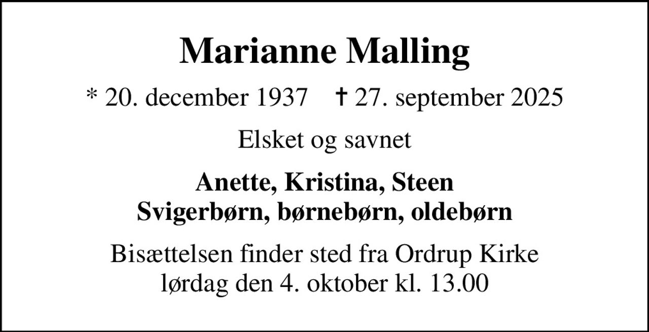 Marianne Malling
* 20. december 1937    ✝ 27. september 2025
Elsket og savnet
Anette, Kristina, Steen Svigerbørn, børnebørn, oldebørn
Bisættelsen finder sted fra Ordrup Kirke lørdag den 4. oktober kl. 13.00