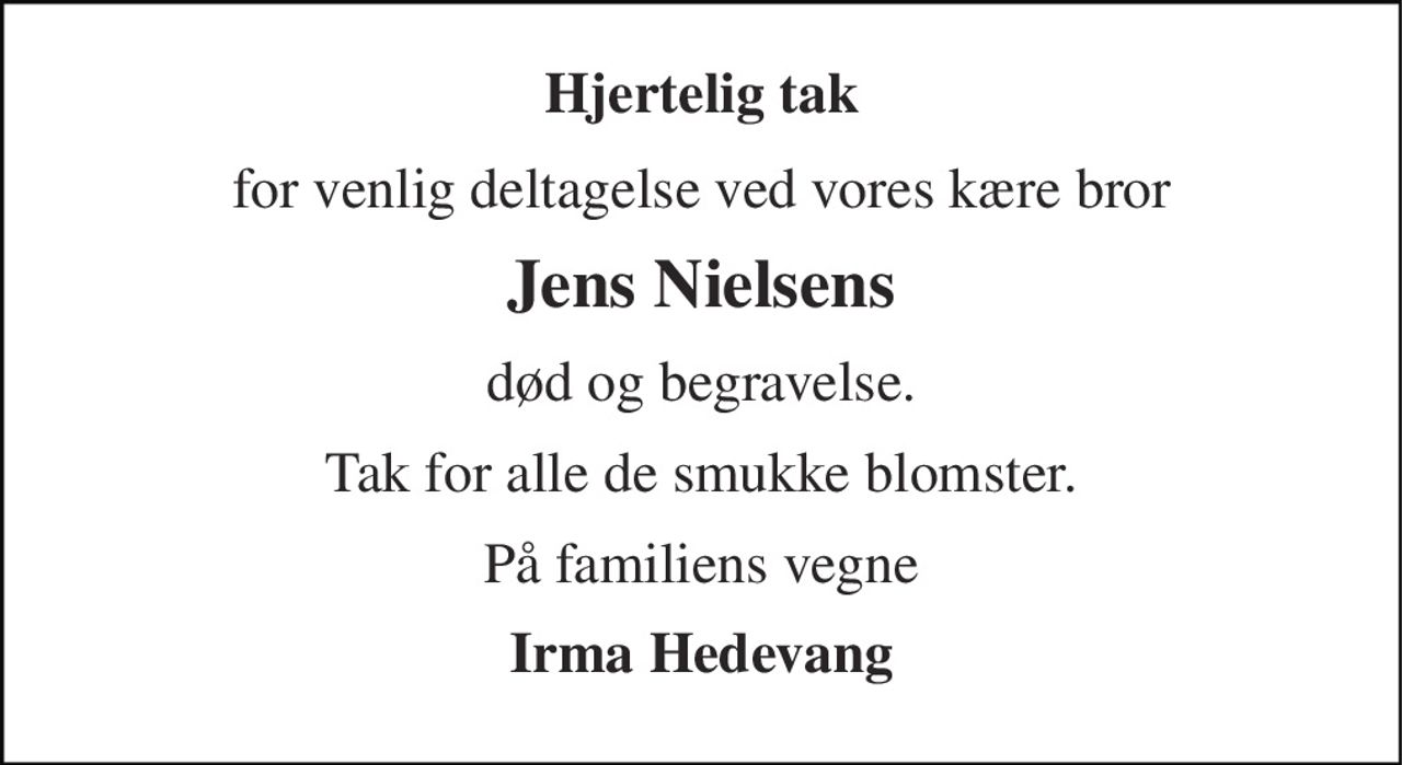 Hjertelig tak 
for venlig deltagelse ved vores kære bror 
Jens Nielsens 
død og begravelse. 
Tak for alle de smukke blomster. 
På familiens vegne 
Irma Hedevang