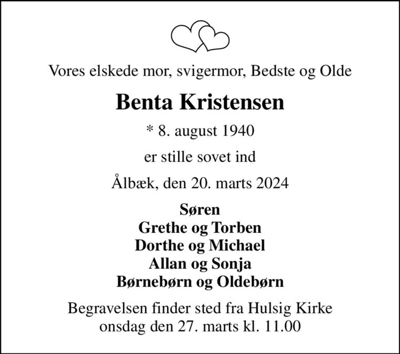 Vores elskede mor, svigermor, Bedste og Olde
Benta Kristensen
* 8. august 1940
er stille sovet ind
Ålbæk, den 20. marts 2024
Søren Grethe og Torben Dorthe og Michael Allan og Sonja Børnebørn og Oldebørn
Begravelsen finder sted fra Hulsig Kirke  onsdag den 27. marts kl. 11.00