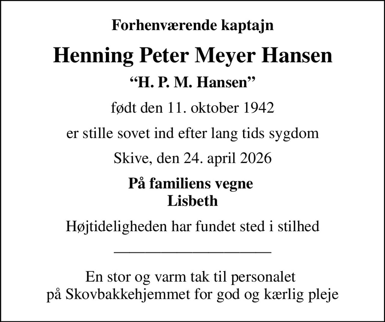 Forhenværende kaptajn
Henning Peter Meyer Hansen
H. P. M. Hansen
født den 11. oktober 1942
er stille sovet ind efter lang tids sygdom
Skive, den 24. april 2026
På familiens vegne  Lisbeth
Højtideligheden har fundet sted i stilhed
En stor og varm tak til personalet  på Skovbakkehjemmet for god og kærlig pleje