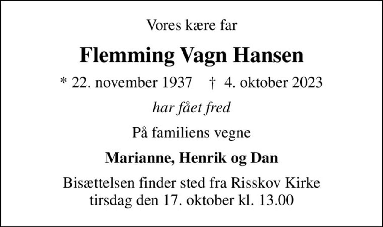 Vores kære far
Flemming Vagn Hansen
* 22. november 1937    ✝ 4. oktober 2023
har fået fred
På familiens vegne
Marianne, Henrik og Dan
Bisættelsen finder sted fra Risskov Kirke  tirsdag den 17. oktober kl. 13.00