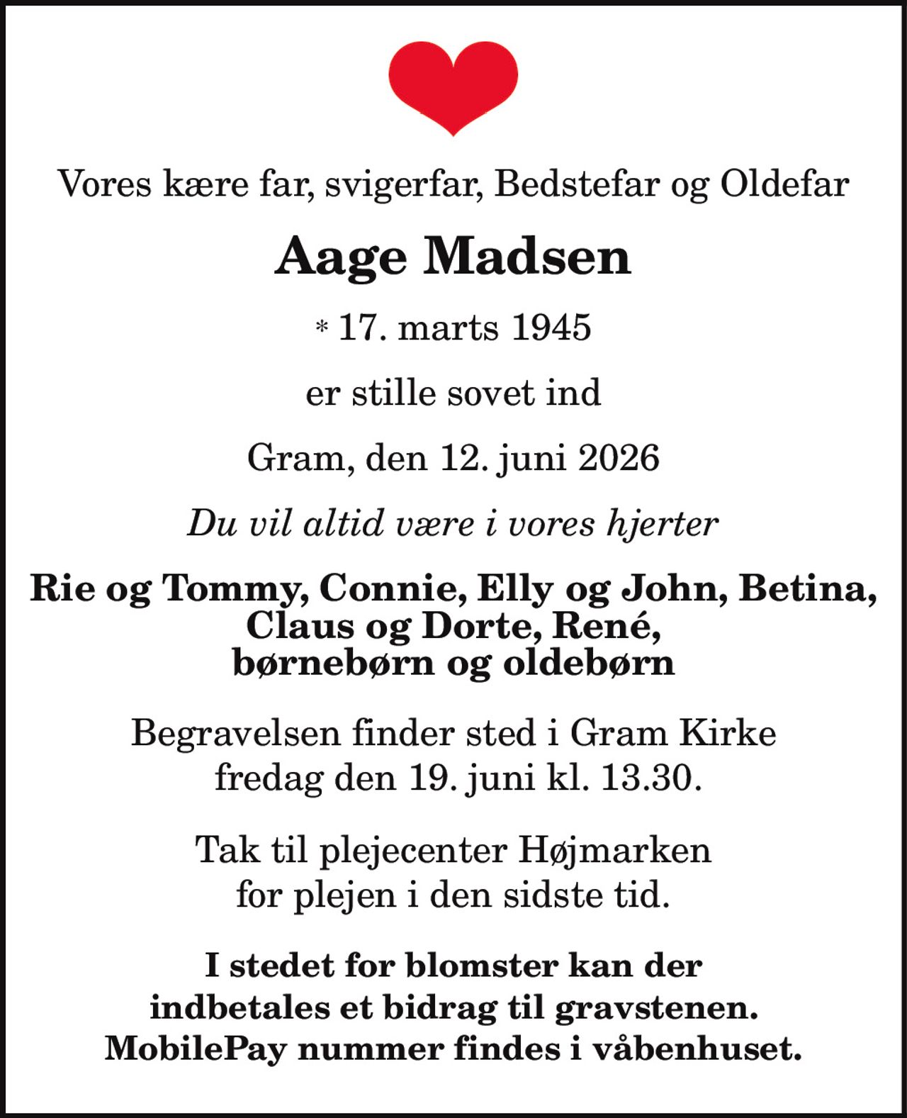 Vores kære far, svigerfar, Bedstefar og Oldefar Aage Madsen * 17. marts 1945 er stille sovet ind  Gram, den 12. juni 2026 Du vil altid være i vores hjerter Rie og Tommy, Connie, Elly og John, Betina, Claus og Dorte, René, børnebørn og oldebørn Begravelsen finder sted i Gram Kirke fredag den 19. juni kl. 13.30. Tak til plejecenter Højmarken for plejen i den sidste tid. I stedet for blomster kan der indbetales et bidrag til gravstenen. MobilePay nummer findes i våbenhuset.