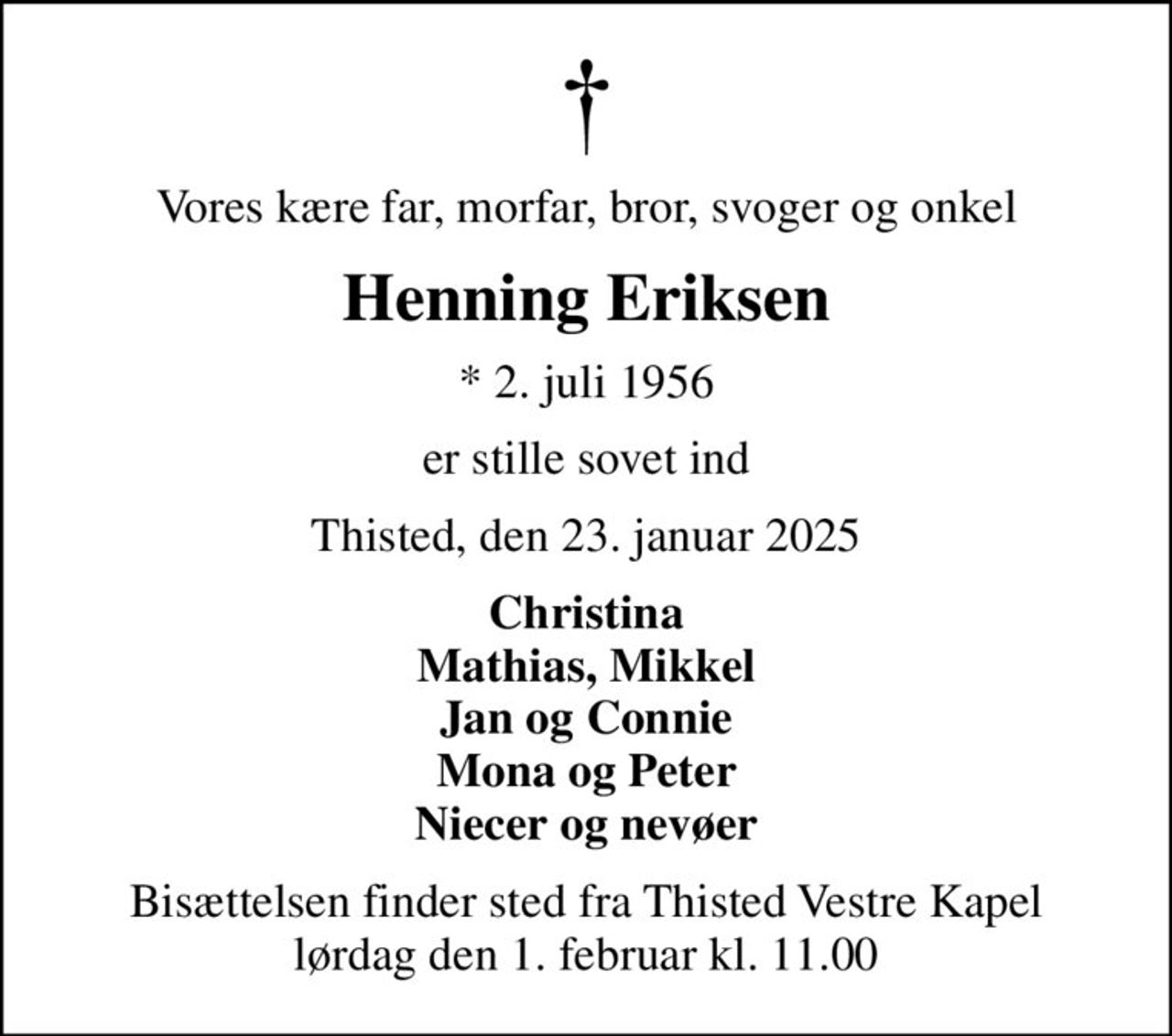 Vores kære far, morfar, bror, svoger og onkel
Henning Eriksen
* 2. juli 1956
er stille sovet ind
Thisted, den 23. januar 2025
Christina Mathias, Mikkel Jan og Connie Mona og Peter Niecer og nevøer
Bisættelsen finder sted fra Thisted Vestre Kapel  lørdag den 1. februar kl. 11.00