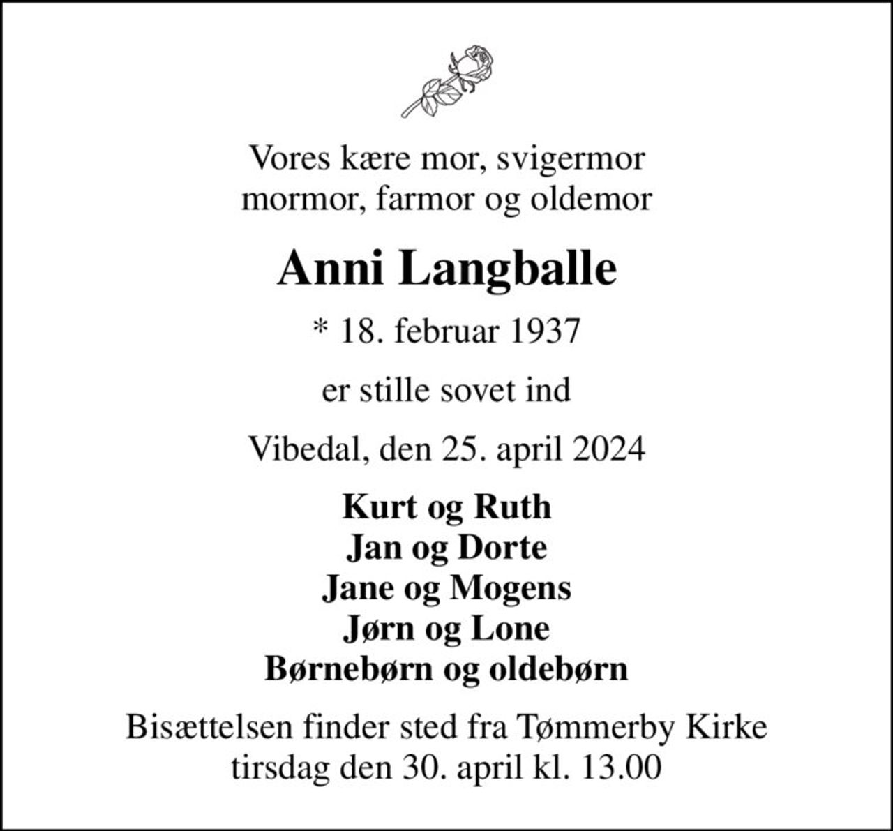 Vores kære mor, svigermor mormor, farmor og oldemor
Anni Langballe
* 18. februar 1937
er stille sovet ind
Vibedal, den 25. april 2024
Kurt og Ruth Jan og Dorte Jane og Mogens Jørn og Lone Børnebørn og oldebørn
Bisættelsen finder sted fra Tømmerby Kirke  tirsdag den 30. april kl. 13.00