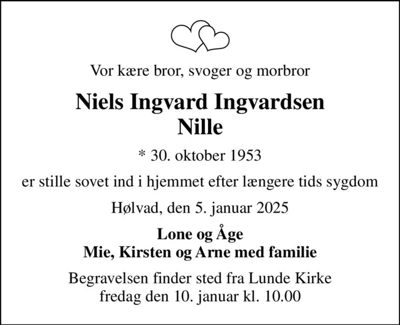 Vor kære bror, svoger og morbror
Niels Ingvard Ingvardsen Nille
* 30. oktober 1953
er stille sovet ind i hjemmet efter længere tids sygdom
Hølvad, den 5. januar 2025
Lone og Åge Mie, Kirsten og Arne med familie
Begravelsen finder sted fra Lunde Kirke  fredag den 10. januar kl. 10.00