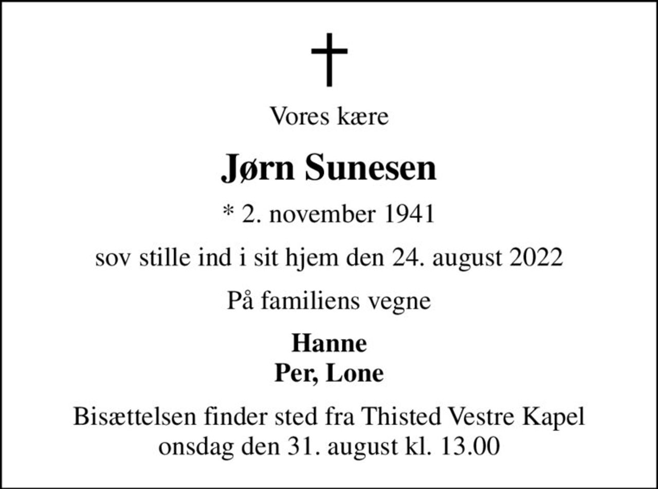 Vores kære
Jørn Sunesen
* 2. november 1941
sov stille ind i sit hjem den 24. august 2022
På familiens vegne
Hanne Per, Lone
Bisættelsen finder sted fra Thisted Vestre Kapel  onsdag den 31. august kl. 13.00