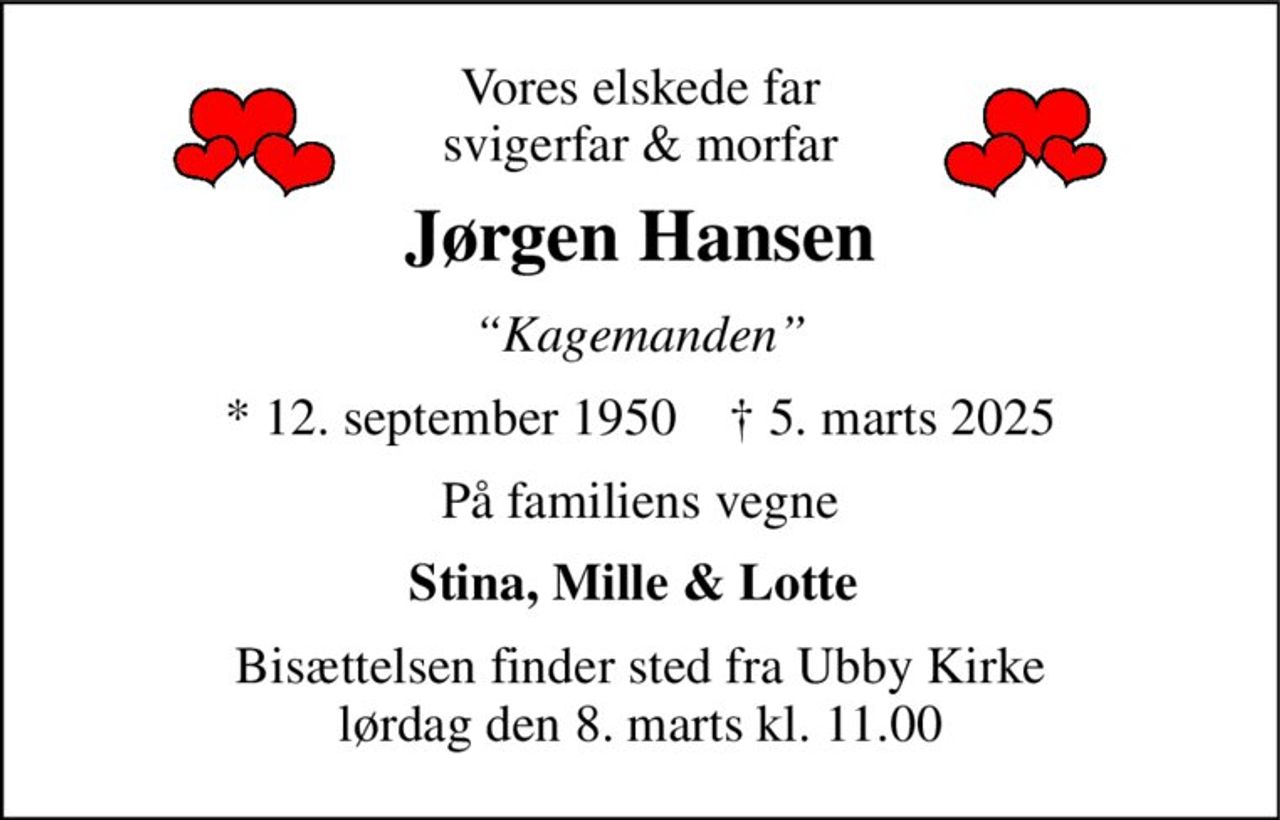 Vores elskede far svigerfar & morfar 
Jørgen Hansen 
“Kagemanden” 
*​ 12. september 1950​    ✝​ 5. marts 2025 
På familiens vegne 
Stina, Mille & Lotte  
Bisættelsen​ finder sted fra Ubby Kirke​ lørdag den 8. marts​ kl. 11.00