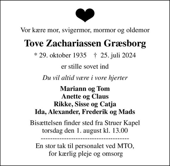 Vor kære mor, svigermor, mormor og oldemor
Tove Zachariassen Græsborg
* 29. oktober 1935    &#x271d; 25. juli 2024
er stille sovet ind
Du vil altid være i vore hjerter
Mariann og Tom Anette og Claus Rikke, Sisse og Catja Ida, Alexander, Frederik og Mads
Bisættelsen finder sted fra Struer Kapel  torsdag den 1. august kl. 13.00  -------------------------------------- En stor tak til personalet ved MTO,  for kærlig pleje og omsorg