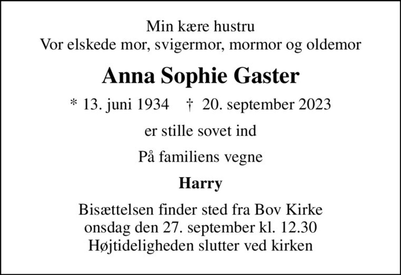 Min kære hustru Vor elskede mor, svigermor, mormor og oldemor
Anna Sophie Gaster
* 13. juni 1934    ✝ 20. september 2023
er stille sovet ind
På familiens vegne
Harry
Bisættelsen finder sted fra Bov Kirke  onsdag den 27. september kl. 12.30  Højtideligheden slutter ved kirken