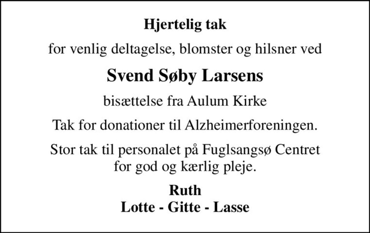 Hjertelig tak
for venlig deltagelse, blomster og hilsner ved
Svend Søby Larsens
bisættelse fra Aulum Kirke
Tak for donationer til Alzheimerforeningen.
Stor tak til personalet på Fuglsangsø Centret for god og kærlig pleje.
Ruth Lotte - Gitte - Lasse