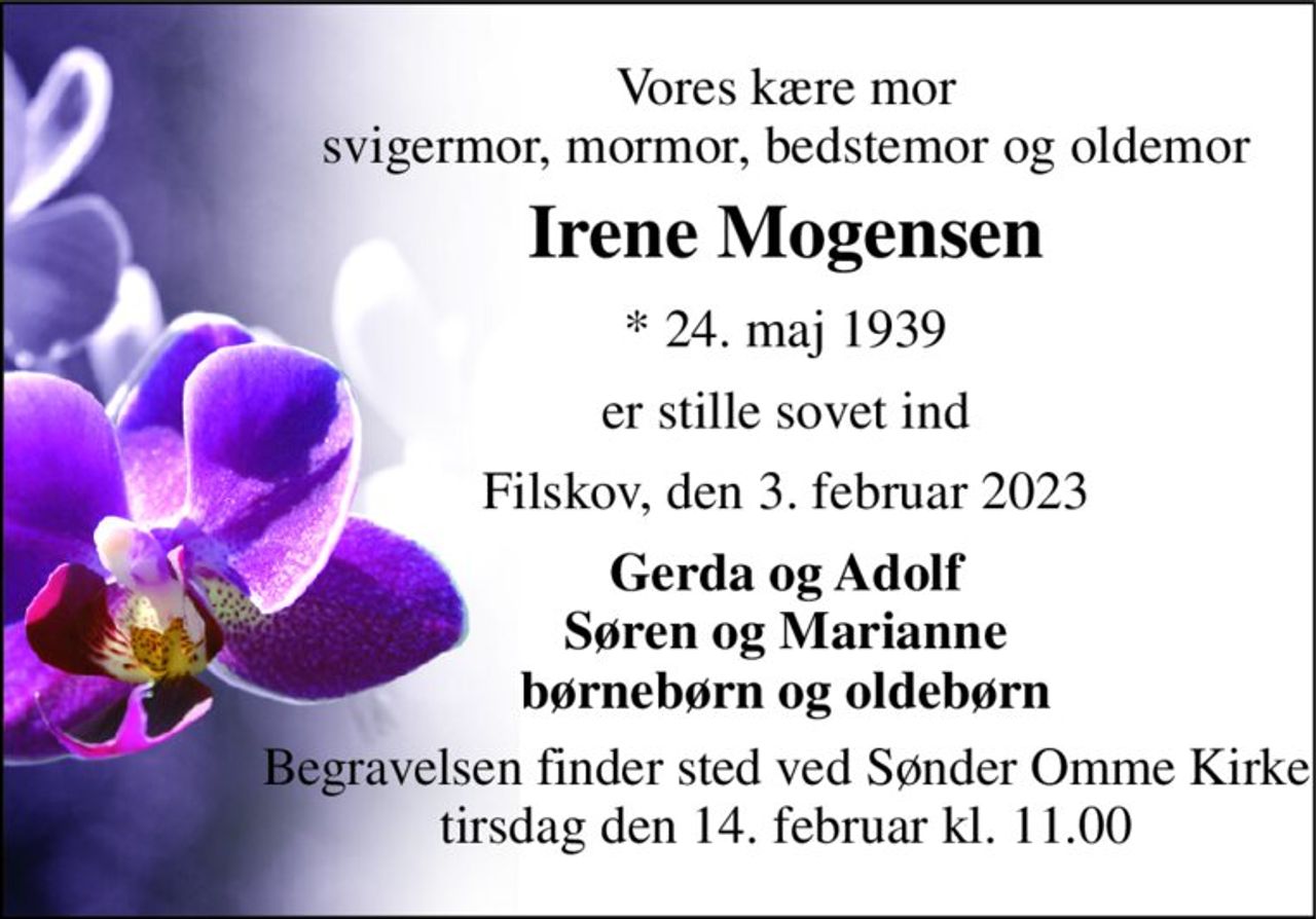 Vores kære mor svigermor, mormor, bedstemor og oldemor 
Irene Mogensen 
* 24. maj 1939 
er stille sovet ind 
Filskov, den 3. februar 2023 
Gerda og Adolf Søren og Marianne børnebørn og oldebørn 
Begravelsen finder sted ved Sønder Omme Kirke tirsdag den 14. februar kl. 11.00