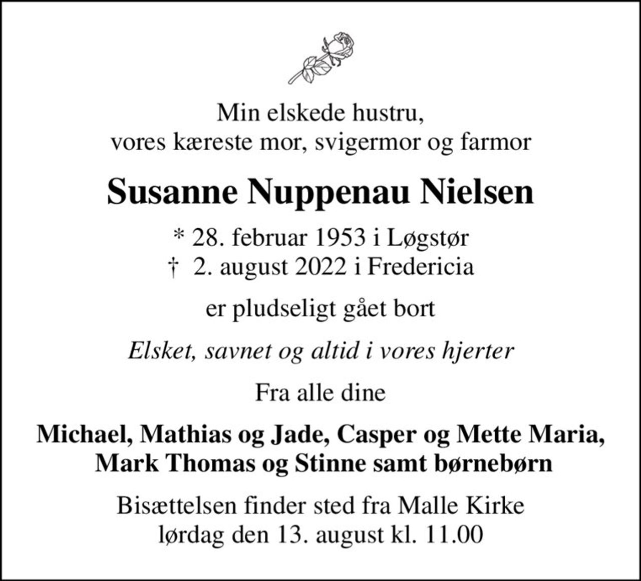 Min elskede hustru, vores kæreste mor, svigermor og farmor
Susanne Nuppenau Nielsen
* 28. februar 1953 i Løgstør
						✝ 2. august 2022 i Fredericia
er pludseligt gået bort
Elsket, savnet og altid i vores hjerter
Fra alle dine
Michael, Mathias og Jade, Casper og Mette Maria,  Mark Thomas og Stinne samt børnebørn
Bisættelsen finder sted fra Malle Kirke  lørdag den 13. august kl. 11.00