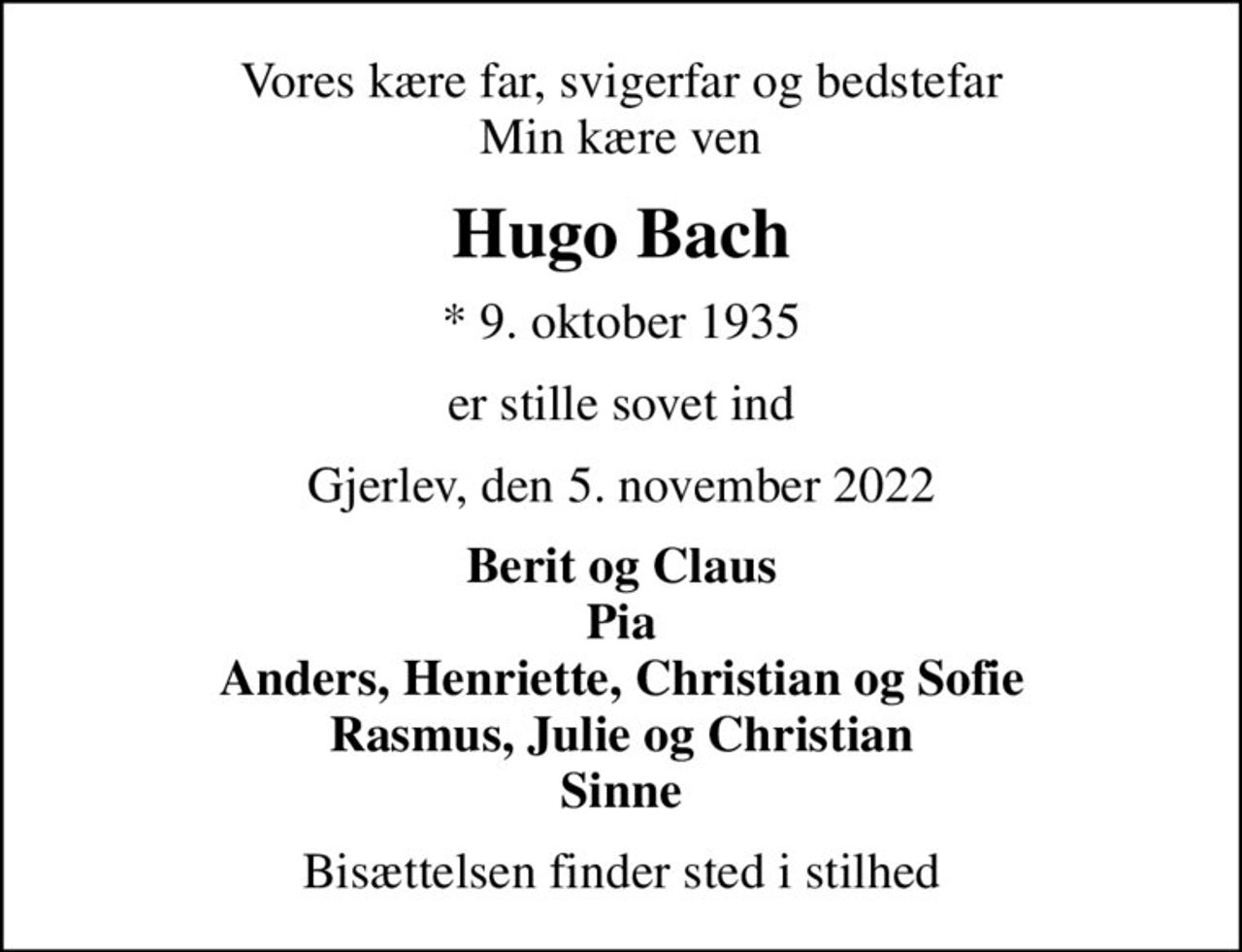 Vores kære far, svigerfar og bedstefar Min kære ven
Hugo Bach
* 9. oktober 1935
er stille sovet ind
Gjerlev, den 5. november 2022
Berit og Claus Pia Anders, Henriette, Christian og Sofie Rasmus, Julie og Christian Sinne
Bisættelsen finder sted i stilhed