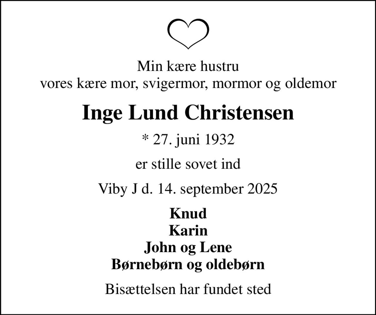 Min kære hustru vores kære mor, svigermor, mormor og oldemor
Inge Lund Christensen
* 27. juni 1932
er stille sovet ind
Viby J d. 14. september 2025
Knud Karin John og Lene Børnebørn og oldebørn
Bisættelsen har fundet sted