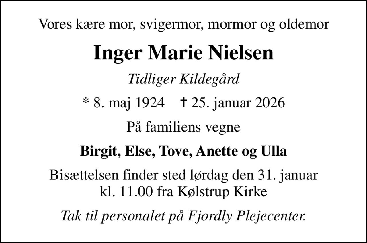 Vores kære mor, svigermor, mormor og oldemor
Inger Marie Nielsen
Tidliger Kildegård
* 8. maj 1924    ✝ 25. januar 2026
På familiens vegne
Birgit, Else, Tove, Anette og Ulla
Bisættelsen finder sted lørdag den 31. januar kl. 11.00 fra Kølstrup Kirke
Tak til personalet på Fjordly Plejecenter.
