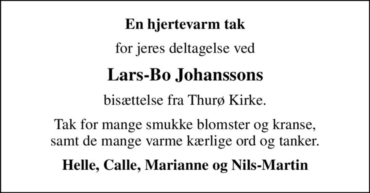 En hjertevarm tak
for jeres deltagelse ved
Lars-Bo Johanssons
bisættelse fra Thurø Kirke.
Tak for mange smukke blomster og kranse, samt de mange varme kærlige ord og tanker.
Helle, Calle, Marianne og Nils-Martin