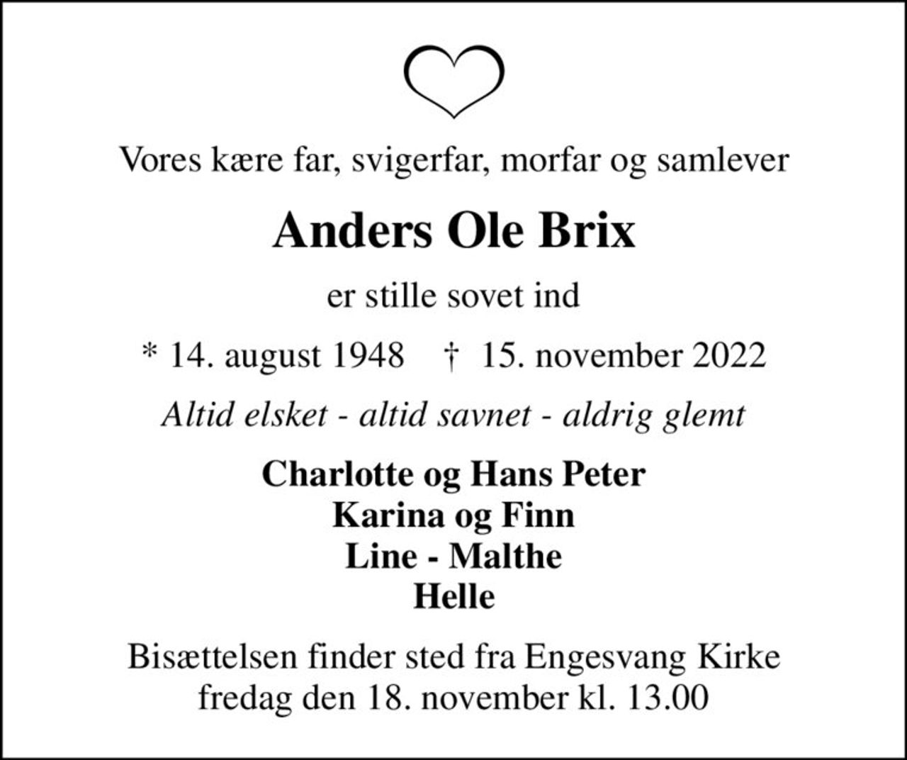 Vores kære far, svigerfar, morfar og samlever
Anders Ole Brix
er stille sovet ind
* 14. august 1948    ✝ 15. november 2022
Altid elsket - altid savnet - aldrig glemt
Charlotte og Hans Peter Karina og Finn Line - Malthe Helle
Bisættelsen finder sted fra Engesvang Kirke  fredag den 18. november kl. 13.00