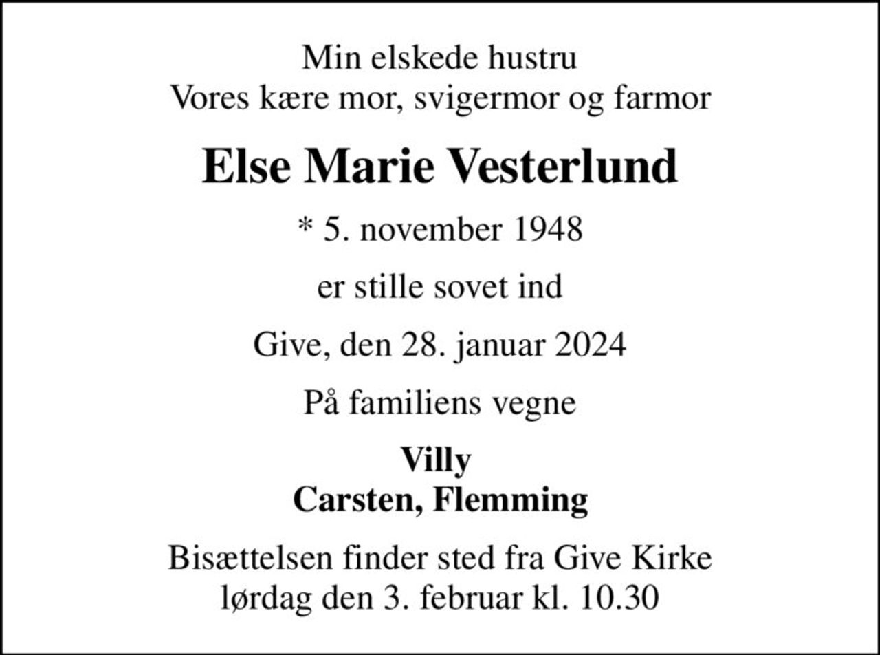 Min elskede hustru Vores kære mor, svigermor og farmor
Else Marie Vesterlund
* 5. november 1948
er stille sovet ind
Give, den 28. januar 2024
På familiens vegne
Villy  Carsten, Flemming
Bisættelsen finder sted fra Give Kirke  lørdag den 3. februar kl. 10.30