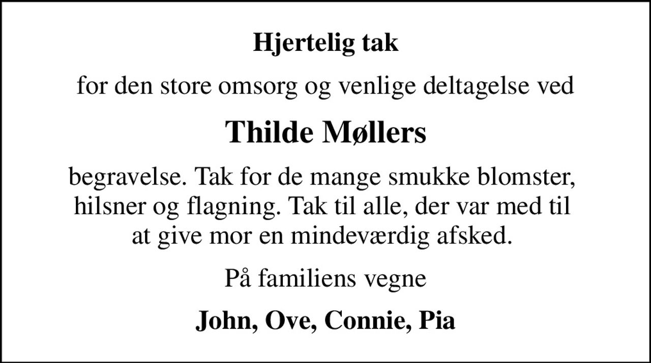 Hjertelig tak
for den store omsorg og venlige deltagelse ved
Thilde Møllers
begravelse. Tak for de mange smukke blomster,  hilsner og flagning. Tak til alle, der var med til  at give mor en mindeværdig afsked. 
På familiens vegne
John, Ove, Connie, Pia