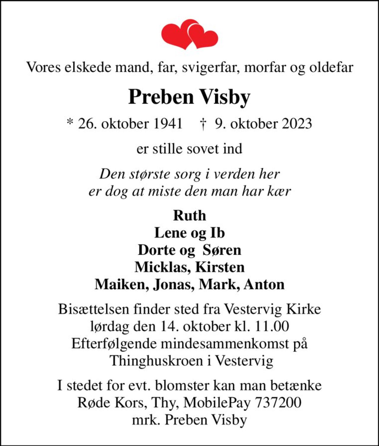 Vores elskede mand, far, svigerfar, morfar og oldefar
Preben Visby
* 26. oktober 1941    ✝ 9. oktober 2023
er stille sovet ind
Den største sorg i verden her er dog at miste den man har kær
Ruth Lene og Ib Dorte og  Søren Micklas, Kirsten Maiken, Jonas, Mark, Anton
Bisættelsen finder sted fra Vestervig Kirke  lørdag den 14. oktober kl. 11.00  Efterfølgende mindesammenkomst på  Thinghuskroen i Vestervig
I stedet for evt. blomster kan man betænke Røde Kors, Thy, MobilePay 737200 mrk. Preben Visby