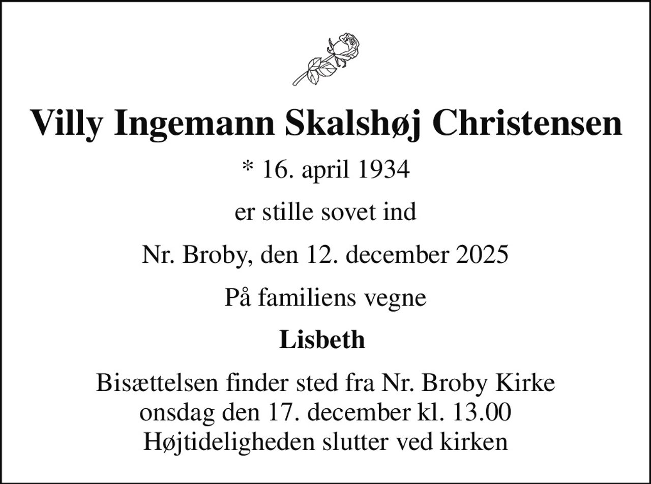 Villy Ingemann Skalshøj Christensen
* 16. april 1934
er stille sovet ind
Nr. Broby, den 12. december 2025
På familiens vegne
Lisbeth 
Bisættelsen finder sted fra Nr. Broby Kirke  onsdag den 17. december kl. 13.00  Højtideligheden slutter ved kirken