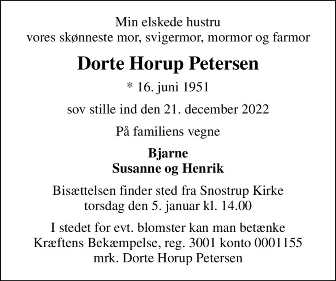 Min elskede hustru vores skønneste mor, svigermor, mormor og farmor
Dorte Horup Petersen
* 16. juni 1951
sov stille ind den 21. december 2022
På familiens vegne
Bjarne Susanne og Henrik
Bisættelsen finder sted fra Snostrup Kirke  torsdag den 5. januar kl. 14.00 
I stedet for evt. blomster kan man betænke
					Kræftens Bekæmpelse reg.3001konto0001155mrk. Dorte
					Horup Petersen
