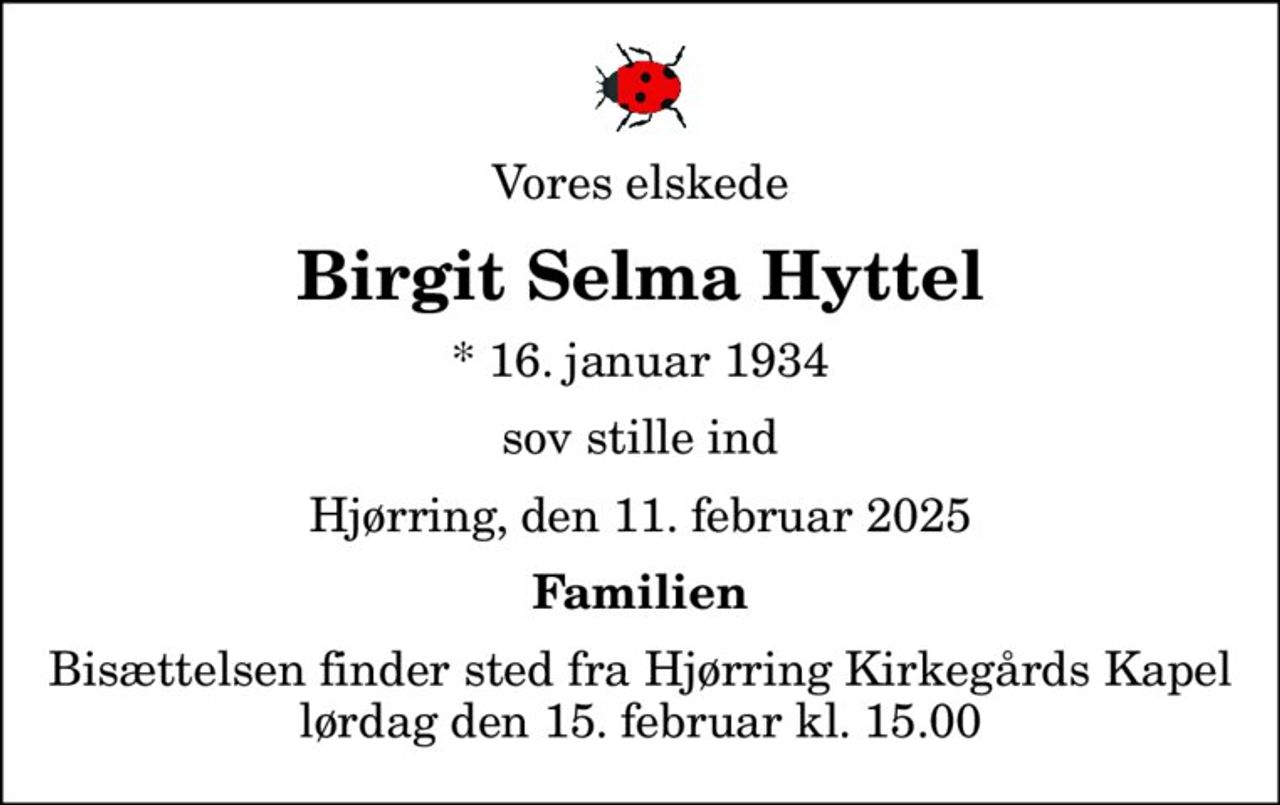 Vores elskede
Birgit Selma Hyttel
* 16. januar 1934
sov stille ind
Hjørring, den 11. februar 2025
Familien
Bisættelsen finder sted fra Hjørring Kirkegårds Kapel  lørdag den 15. februar kl. 15.00
