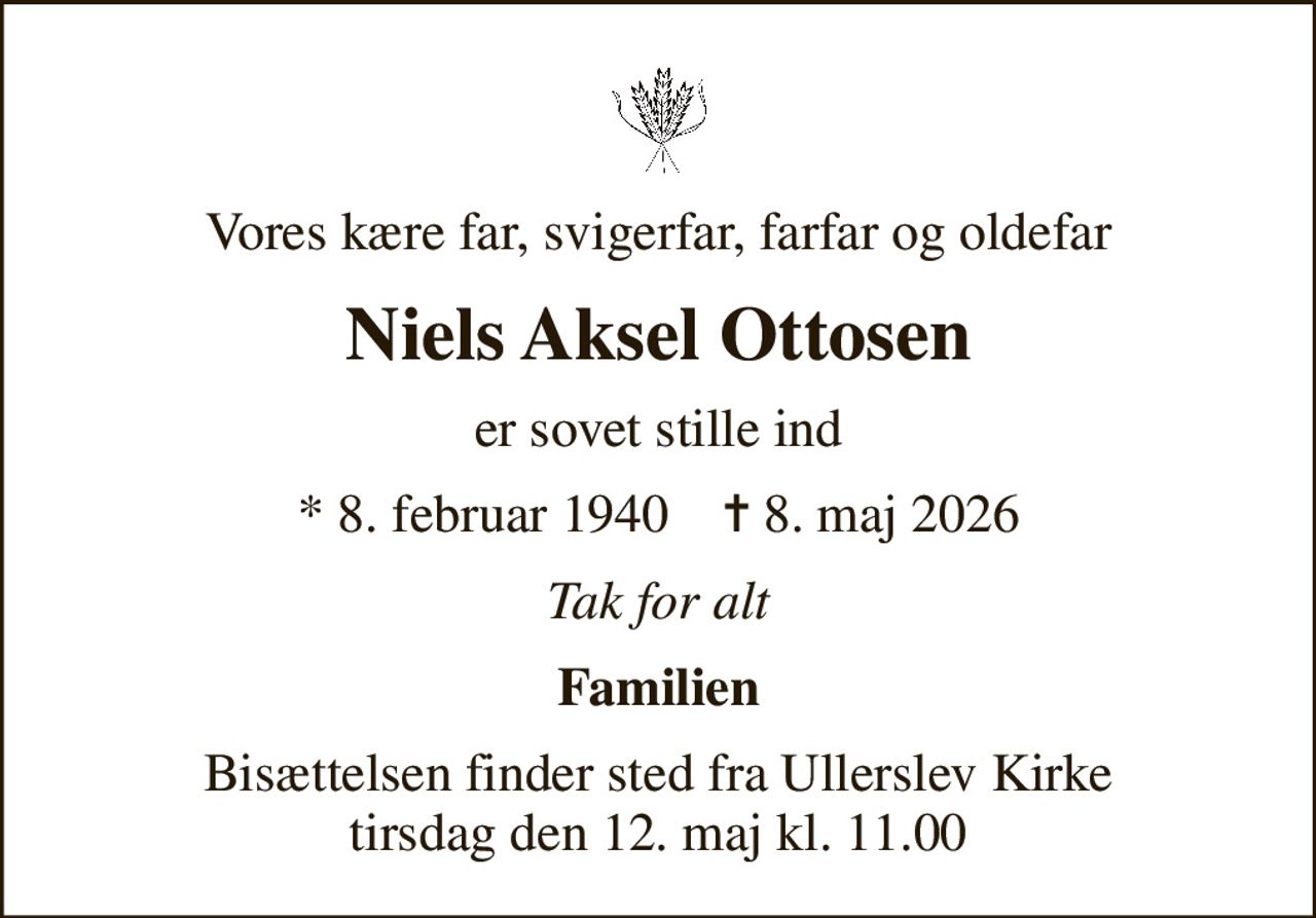 Vores kære far, svigerfar, farfar og oldefar
Niels Aksel Ottosen
er sovet stille ind
* 8. februar 1940    ✝ 8. maj 2026
Tak for alt
Familien
Bisættelsen finder sted fra Ullerslev Kirke  tirsdag den 12. maj kl. 11.00
