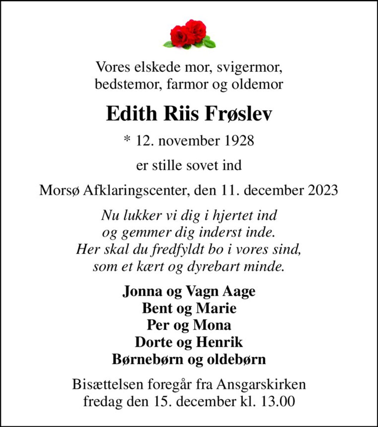 Vores elskede mor, svigermor, bedstemor, farmor og oldemor
Edith Riis Frøslev
* 12. november 1928
er stille sovet ind
Morsø Afklaringscenter, den 11. december 2023
Nu lukker vi dig i hjertet ind og gemmer dig inderst inde. Her skal du fredfyldt bo i vores sind, som et kært og dyrebart minde.
Jonna og Vagn Aage Bent og Marie Per og Mona Dorte og Henrik Børnebørn og oldebørn
Bisættelsen foregår fra Ansgarskirken  fredag den 15. december kl. 13.00