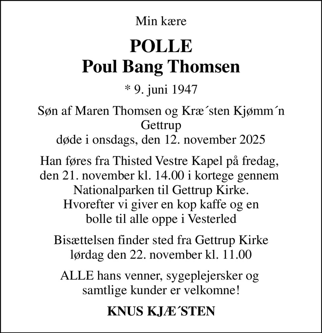 Min kære
POLLE Poul Bang Thomsen
* 9. juni 1947
Søn af Maren Thomsen og Kræ´sten Kjømm´n Gettrup døde i onsdags, den 12. november 2025
Han føres fra Thisted Vestre Kapel på fredag,  den 21. november kl. 14.00 i kortege gennem  Nationalparken til Gettrup Kirke. Hvorefter vi giver en kop kaffe og en bolle til alle oppe i Vesterled
Bisættelsen finder sted fra Gettrup Kirke  lørdag den 22. november kl. 11.00 
ALLE hans venner, sygeplejersker og  samtlige kunder er velkomne!
KNUS KJÆ´STEN