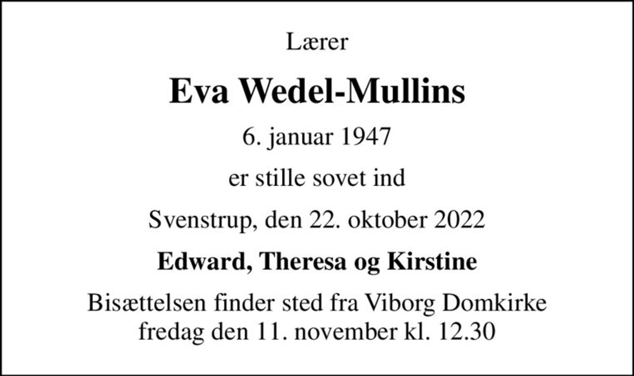 Lærer
Eva Wedel-Mullins
6. januar 1947
er stille sovet ind
Svenstrup, den 22. oktober 2022
Edward, Theresa og Kirstine
Bisættelsen finder sted fra Viborg Domkirke  fredag den 11. november kl. 12.30