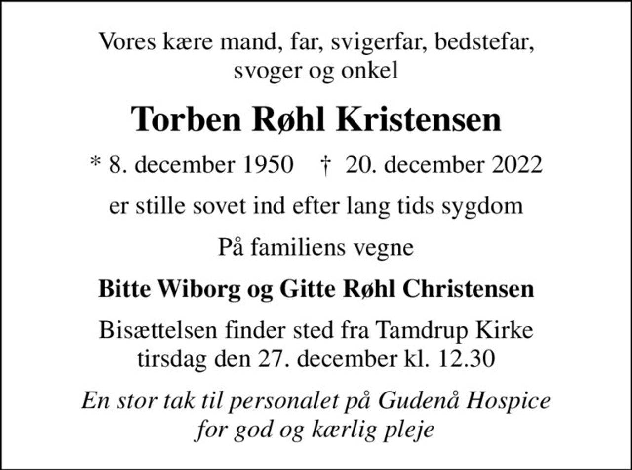 Vores kære mand, far, svigerfar, bedstefar, svoger og onkel
Torben Røhl Kristensen
* 8. december 1950    ✝ 20. december 2022
er stille sovet ind efter lang tids sygdom
På familiens vegne
Bitte Wiborg og Gitte Røhl Christensen
Bisættelsen finder sted fra Tamdrup Kirke  tirsdag den 27. december kl. 12.30 
En stor tak til personalet på Gudenå Hospice for god og kærlig pleje