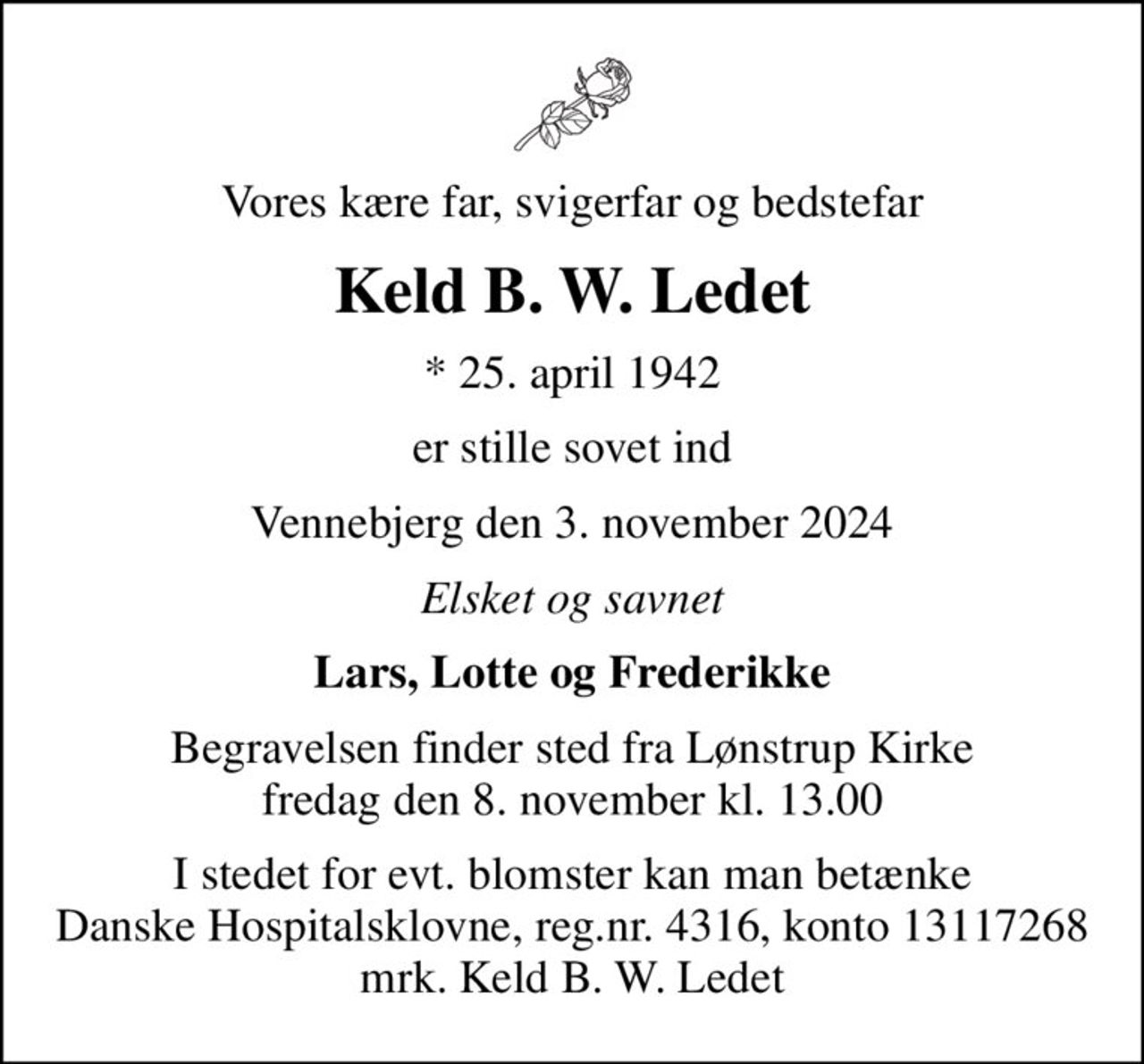 Vores kære far, svigerfar og bedstefar
Keld B. W. Ledet
* 25. april 1942
er stille sovet ind
Vennebjerg den 3. november 2024
Elsket og savnet
Lars, Lotte og Frederikke
Begravelsen finder sted fra Lønstrup Kirke  fredag den 8. november kl. 13.00 
I stedet for evt. blomster kan man betænke
					Danske Hospitalsklovne reg.4316,konto13117268mrk. Keld B. W.
					Ledet