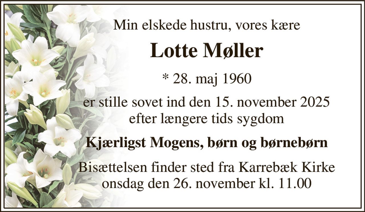 Min elskede hustru, vores kære 
Lotte Møller 
*​ 28. maj 1960 
er stille sovet ind den 15. november 2025 efter længere tids sygdom 
Kjærligst Mogens, børn og børnebørn 
Bisættelsen​ finder sted fra Karrebæk Kirke​ onsdag den 26. november​ kl. 11.00