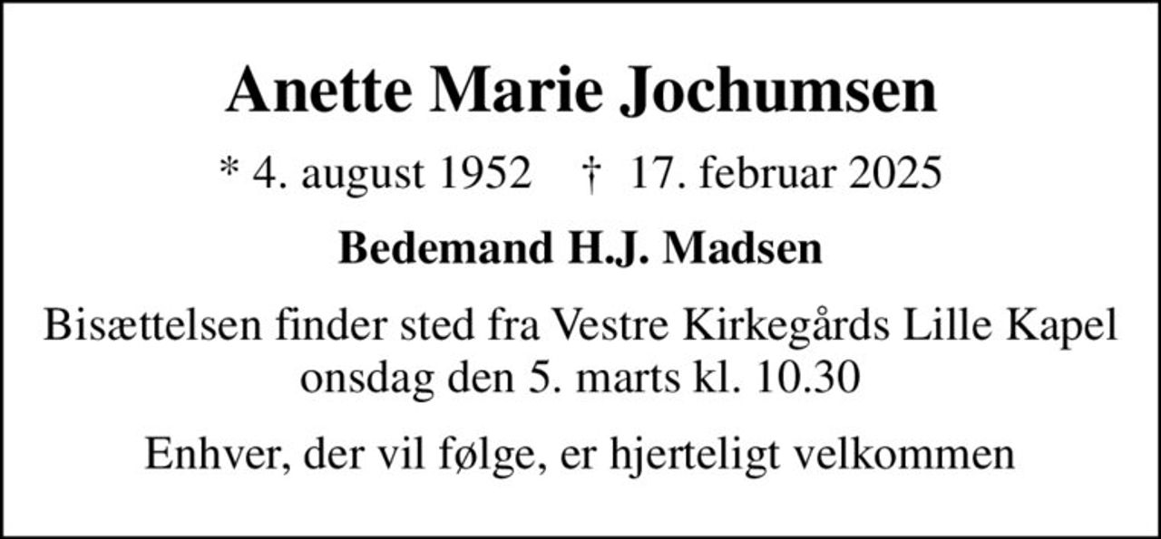 Anette Marie Jochumsen
* 4. august 1952    ✝ 17. februar 2025
Bedemand H.J. Madsen
Bisættelsen finder sted fra Vestre Kirkegårds Lille Kapel  onsdag den 5. marts kl. 10.30 
Enhver, der vil følge, er hjerteligt velkommen