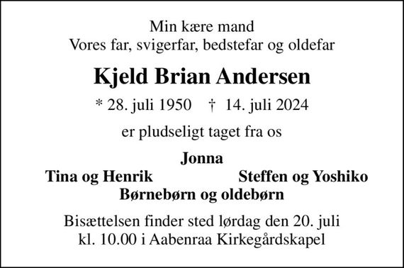 Min kære mand Vores far, svigerfar, bedstefar og oldefar
Kjeld Brian Andersen
* 28. juli 1950    &#x271d; 14. juli 2024
er pludseligt taget fra os
Jonna
Tina og Henrik 
Steffen og Yoshiko
Bisættelsen finder sted lørdag den 20. juli kl. 10.00 i Aabenraa Kirkegårdskapel