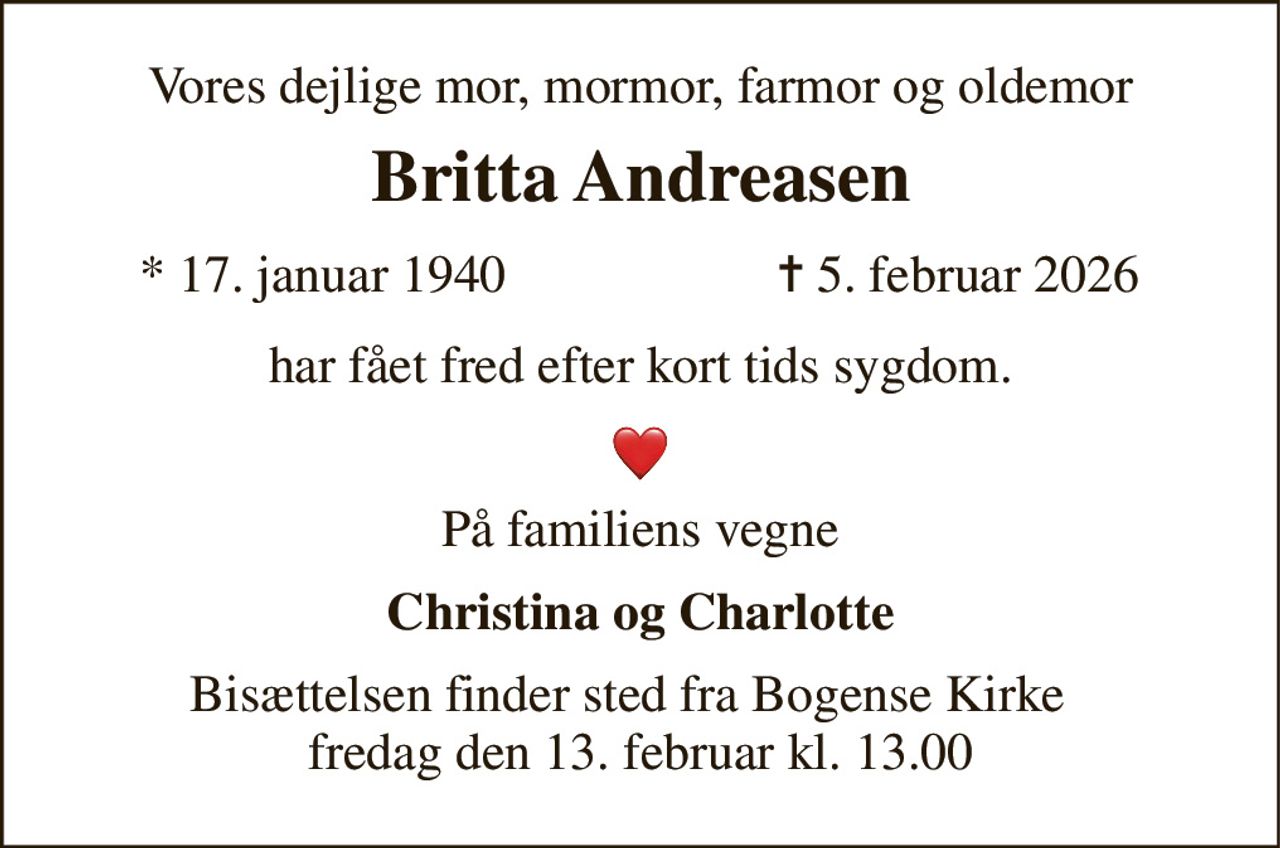 Vores dejlige mor, mormor, farmor og oldemor 
Britta Andreasen 
*​ 17. januar 1940 
✝​ 5. februar 2026​ 
har fået fred efter kort tids sygdom. 
På familiens vegne 
Christina og Charlotte 
Bisættelsen​ finder sted fra Bogense Kirke   fredag den 13. februar​ kl. 13.00