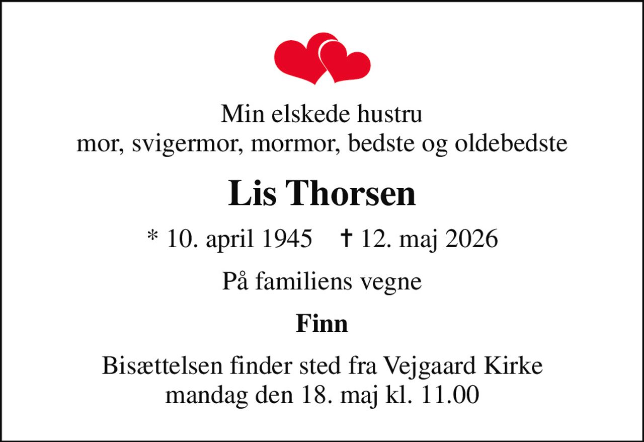 Min elskede hustru mor, svigermor, mormor, bedste og oldebedste
Lis Thorsen
* 10. april 1945    ✝ 12. maj 2026
På familiens vegne
Finn
Bisættelsen finder sted fra Vejgaard Kirke  mandag den 18. maj kl. 11.00