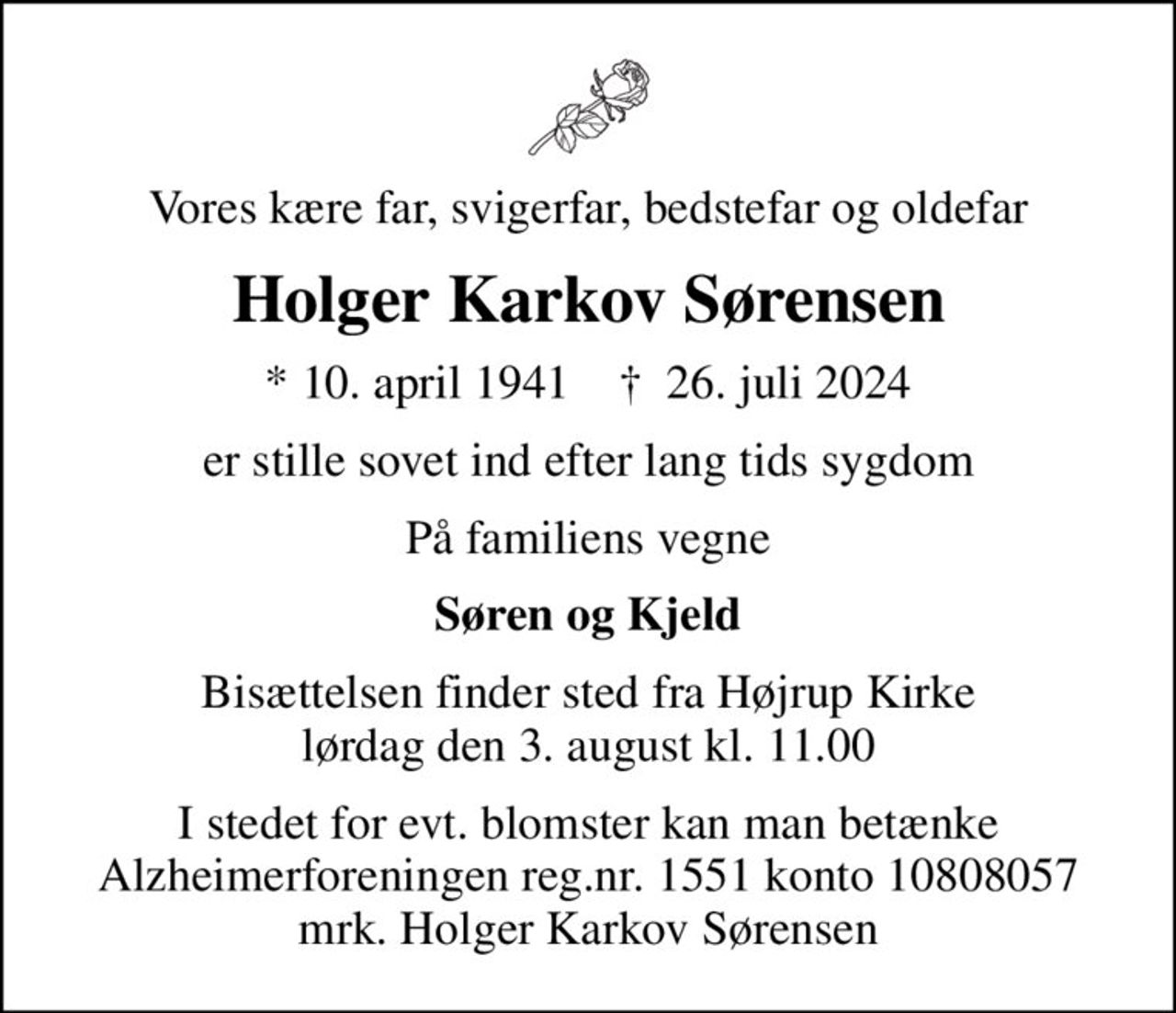 Vores kære far, svigerfar, bedstefar og oldefar
Holger Karkov Sørensen
* 10. april 1941    ✝ 26. juli 2024
er stille sovet ind efter lang tids sygdom
På familiens vegne
Søren og Kjeld
Bisættelsen finder sted fra Højrup Kirke  lørdag den 3. august kl. 11.00 
I stedet for evt. blomster kan man betænke
					Alzheimerforeningen reg.nr.1551konto10808057mrk. Holger Karkov
					Sørensen