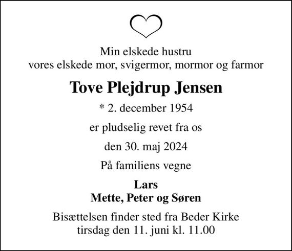 Min elskede hustru vores elskede mor, svigermor, mormor og farmor
Tove Plejdrup Jensen
* 2. december 1954
er pludselig revet fra os
den 30. maj 2024
På familiens vegne
Lars Mette, Peter og Søren
Bisættelsen finder sted fra Beder Kirke  tirsdag den 11. juni kl. 11.00