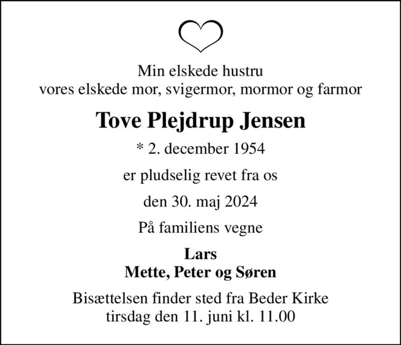Min elskede hustru vores elskede mor, svigermor, mormor og farmor
Tove Plejdrup Jensen
* 2. december 1954
er pludselig revet fra os
den 30. maj 2024
På familiens vegne
Lars Mette, Peter og Søren
Bisættelsen finder sted fra Beder Kirke  tirsdag den 11. juni kl. 11.00